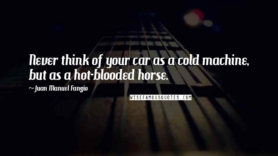 Juan Manuel Fangio Quotes: Never think of your car as a cold machine, but as a hot-blooded horse.