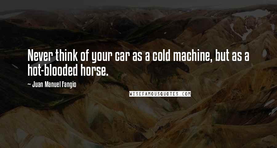 Juan Manuel Fangio Quotes: Never think of your car as a cold machine, but as a hot-blooded horse.
