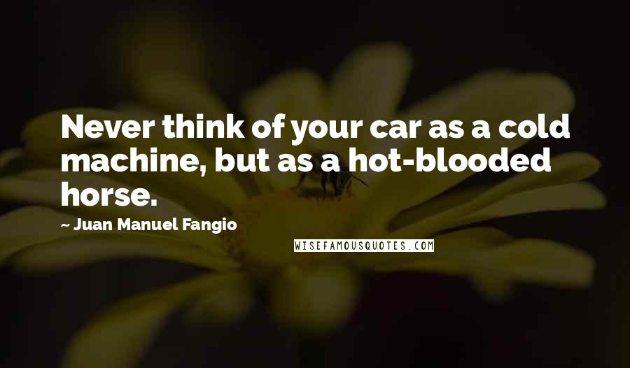 Juan Manuel Fangio Quotes: Never think of your car as a cold machine, but as a hot-blooded horse.