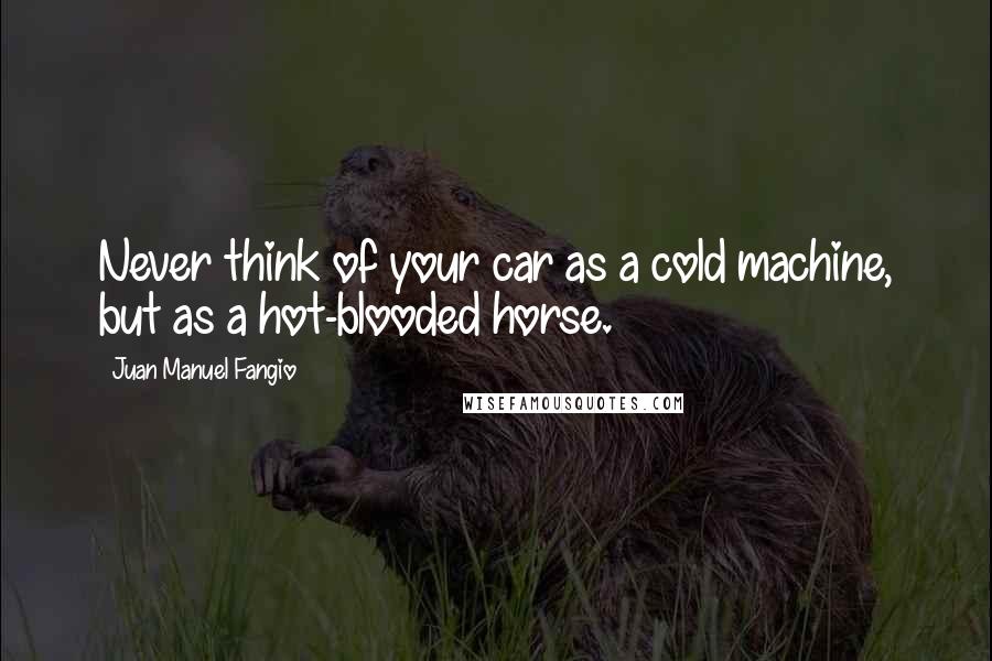 Juan Manuel Fangio Quotes: Never think of your car as a cold machine, but as a hot-blooded horse.