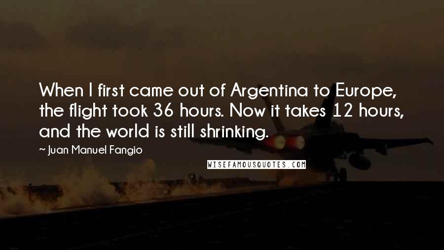 Juan Manuel Fangio Quotes: When I first came out of Argentina to Europe, the flight took 36 hours. Now it takes 12 hours, and the world is still shrinking.