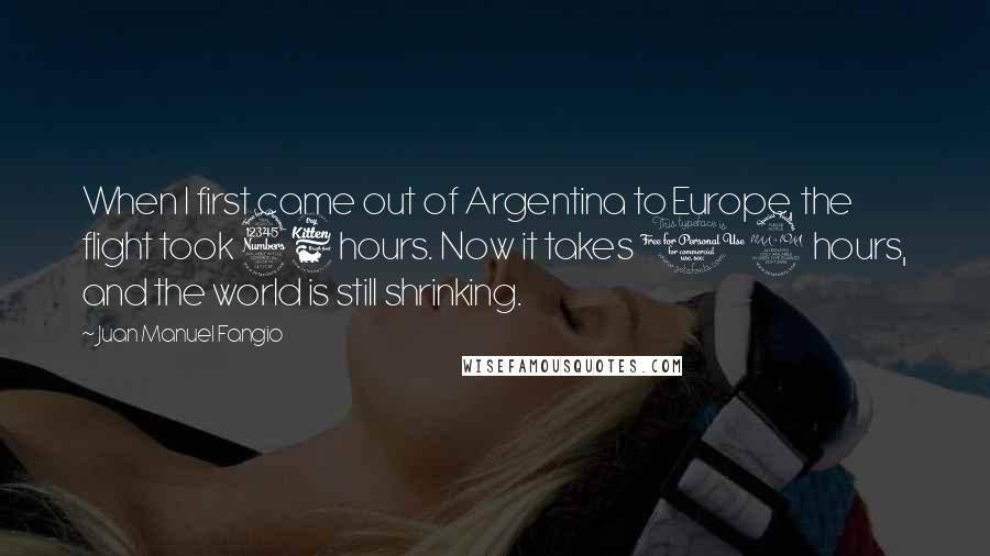 Juan Manuel Fangio Quotes: When I first came out of Argentina to Europe, the flight took 36 hours. Now it takes 12 hours, and the world is still shrinking.