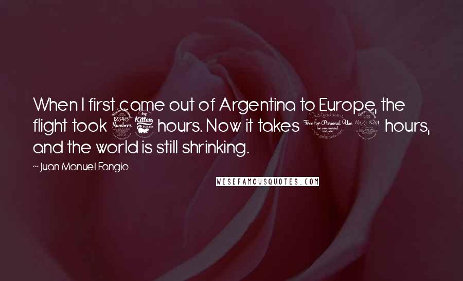 Juan Manuel Fangio Quotes: When I first came out of Argentina to Europe, the flight took 36 hours. Now it takes 12 hours, and the world is still shrinking.