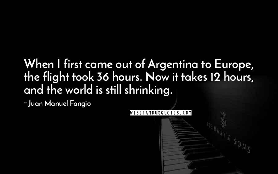 Juan Manuel Fangio Quotes: When I first came out of Argentina to Europe, the flight took 36 hours. Now it takes 12 hours, and the world is still shrinking.