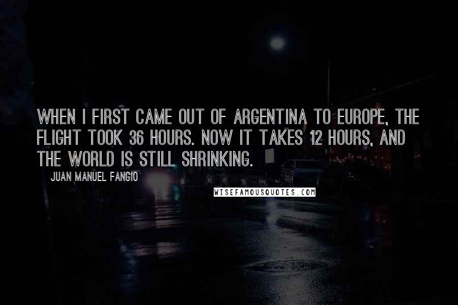 Juan Manuel Fangio Quotes: When I first came out of Argentina to Europe, the flight took 36 hours. Now it takes 12 hours, and the world is still shrinking.