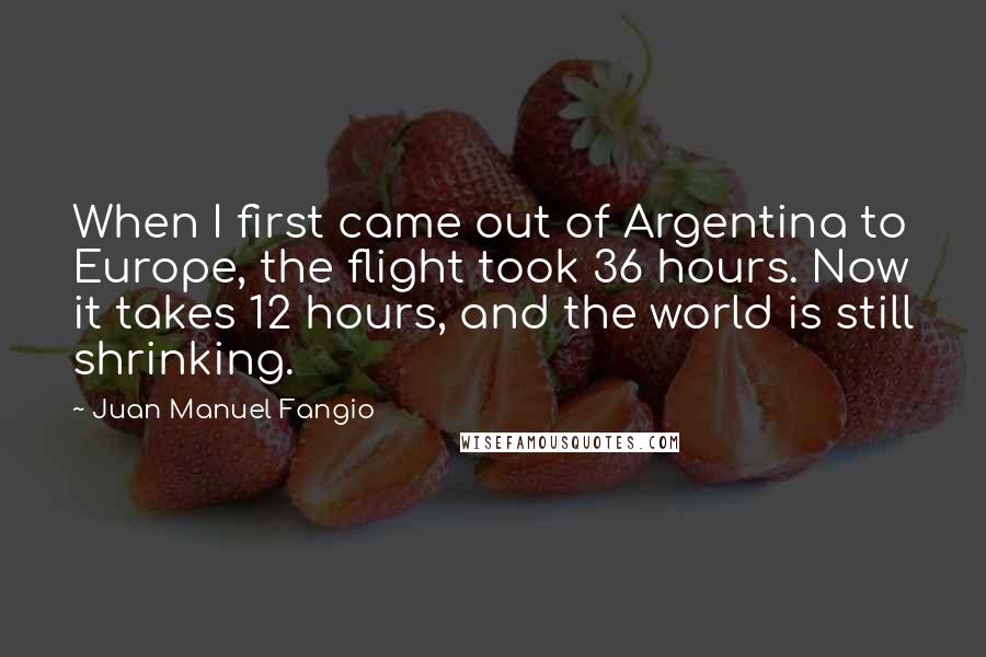 Juan Manuel Fangio Quotes: When I first came out of Argentina to Europe, the flight took 36 hours. Now it takes 12 hours, and the world is still shrinking.