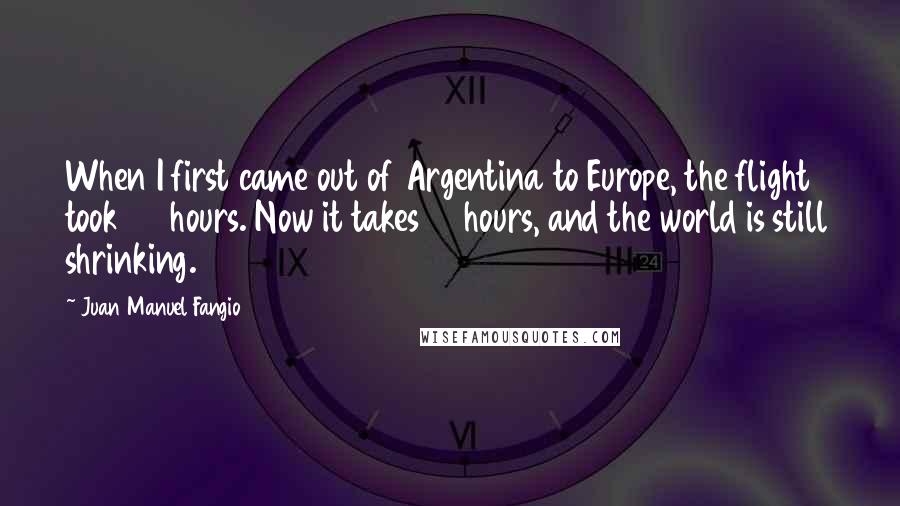 Juan Manuel Fangio Quotes: When I first came out of Argentina to Europe, the flight took 36 hours. Now it takes 12 hours, and the world is still shrinking.
