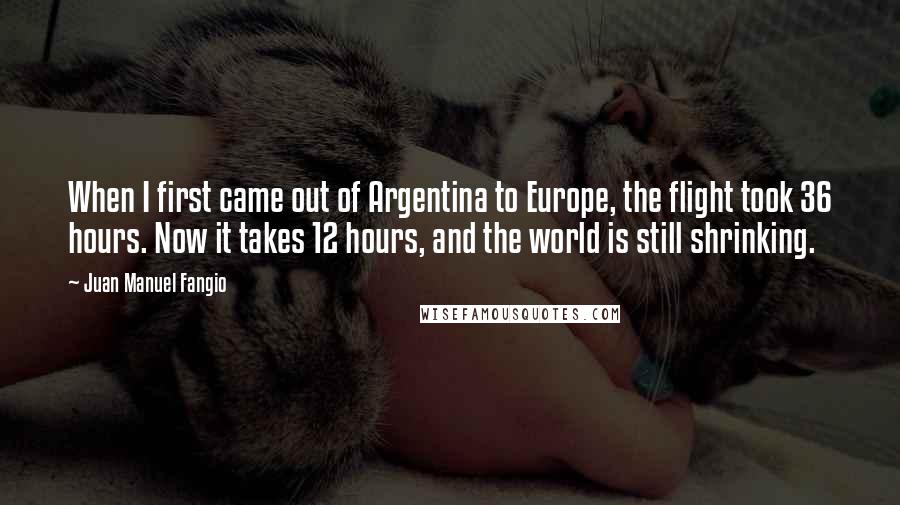 Juan Manuel Fangio Quotes: When I first came out of Argentina to Europe, the flight took 36 hours. Now it takes 12 hours, and the world is still shrinking.