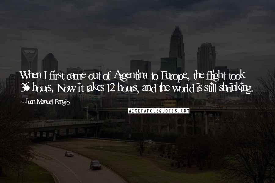 Juan Manuel Fangio Quotes: When I first came out of Argentina to Europe, the flight took 36 hours. Now it takes 12 hours, and the world is still shrinking.