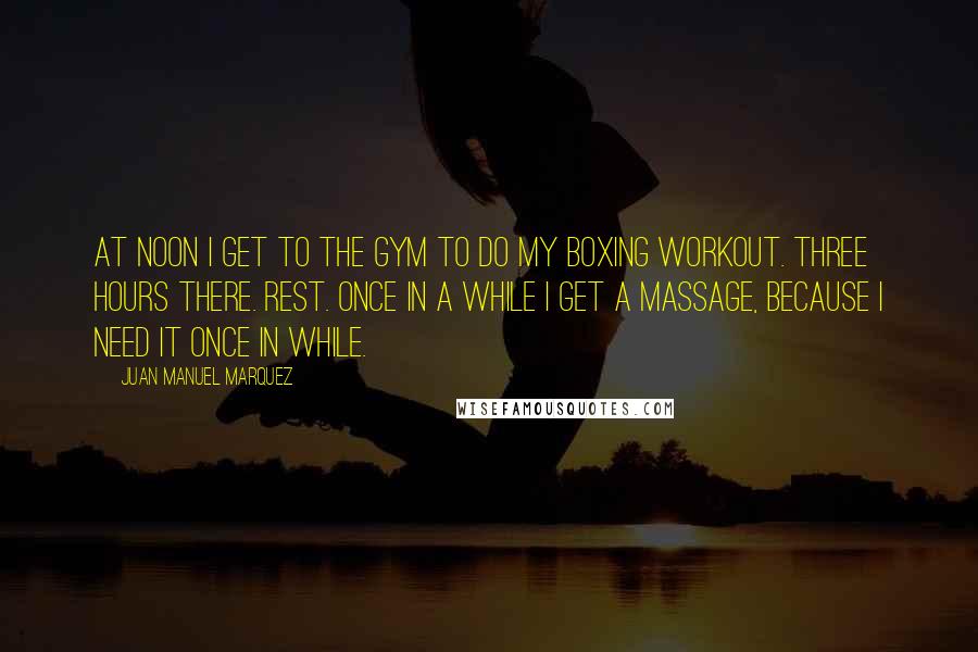 Juan Manuel Marquez Quotes: At noon I get to the gym to do my boxing workout. Three hours there. Rest. Once in a while I get a massage, because I need it once in while.