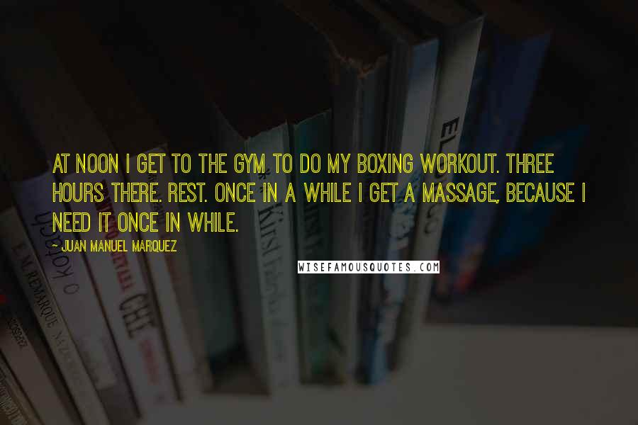 Juan Manuel Marquez Quotes: At noon I get to the gym to do my boxing workout. Three hours there. Rest. Once in a while I get a massage, because I need it once in while.