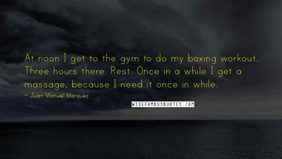 Juan Manuel Marquez Quotes: At noon I get to the gym to do my boxing workout. Three hours there. Rest. Once in a while I get a massage, because I need it once in while.