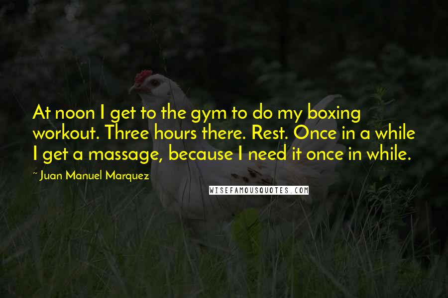 Juan Manuel Marquez Quotes: At noon I get to the gym to do my boxing workout. Three hours there. Rest. Once in a while I get a massage, because I need it once in while.