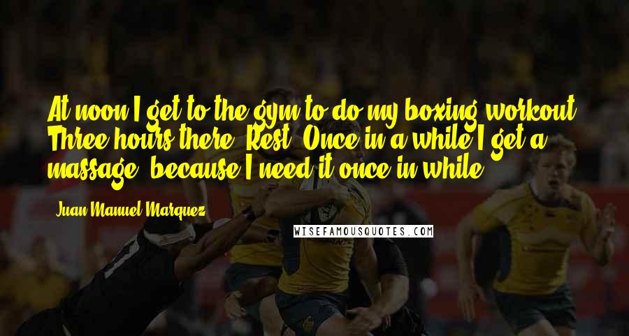 Juan Manuel Marquez Quotes: At noon I get to the gym to do my boxing workout. Three hours there. Rest. Once in a while I get a massage, because I need it once in while.