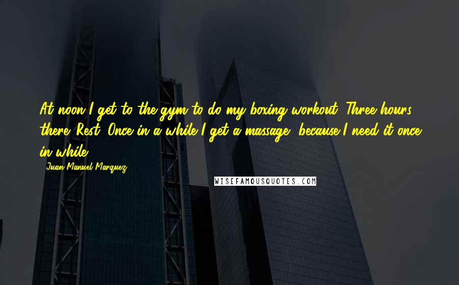 Juan Manuel Marquez Quotes: At noon I get to the gym to do my boxing workout. Three hours there. Rest. Once in a while I get a massage, because I need it once in while.
