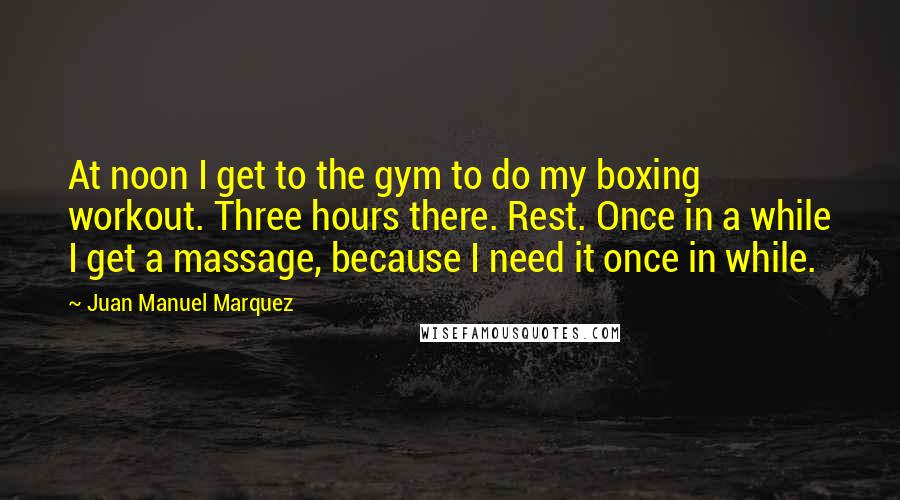 Juan Manuel Marquez Quotes: At noon I get to the gym to do my boxing workout. Three hours there. Rest. Once in a while I get a massage, because I need it once in while.