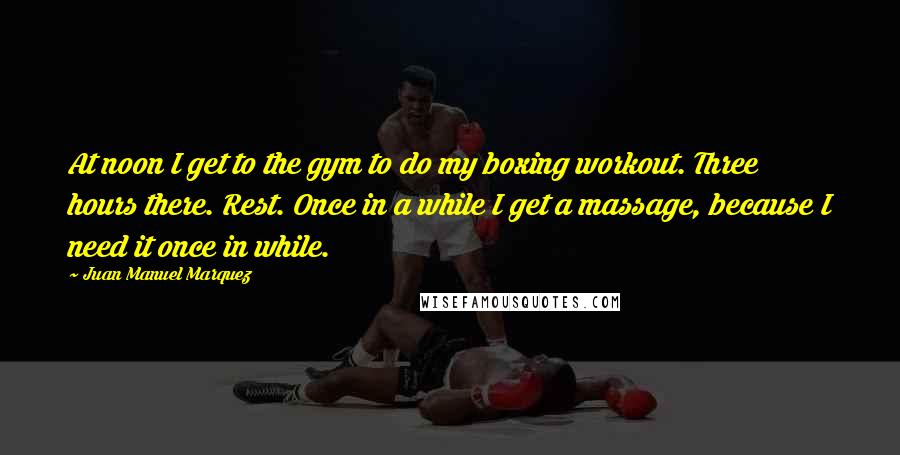 Juan Manuel Marquez Quotes: At noon I get to the gym to do my boxing workout. Three hours there. Rest. Once in a while I get a massage, because I need it once in while.