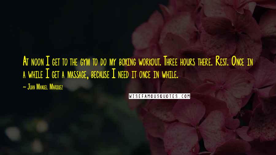 Juan Manuel Marquez Quotes: At noon I get to the gym to do my boxing workout. Three hours there. Rest. Once in a while I get a massage, because I need it once in while.