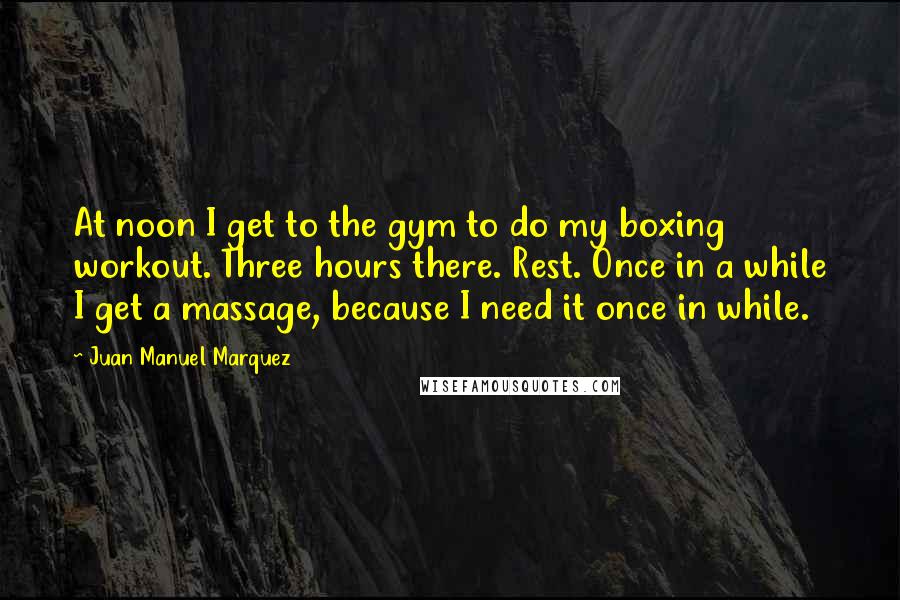 Juan Manuel Marquez Quotes: At noon I get to the gym to do my boxing workout. Three hours there. Rest. Once in a while I get a massage, because I need it once in while.