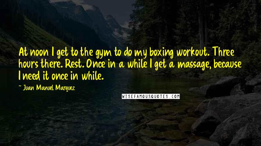 Juan Manuel Marquez Quotes: At noon I get to the gym to do my boxing workout. Three hours there. Rest. Once in a while I get a massage, because I need it once in while.