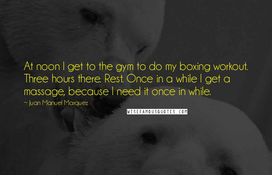 Juan Manuel Marquez Quotes: At noon I get to the gym to do my boxing workout. Three hours there. Rest. Once in a while I get a massage, because I need it once in while.