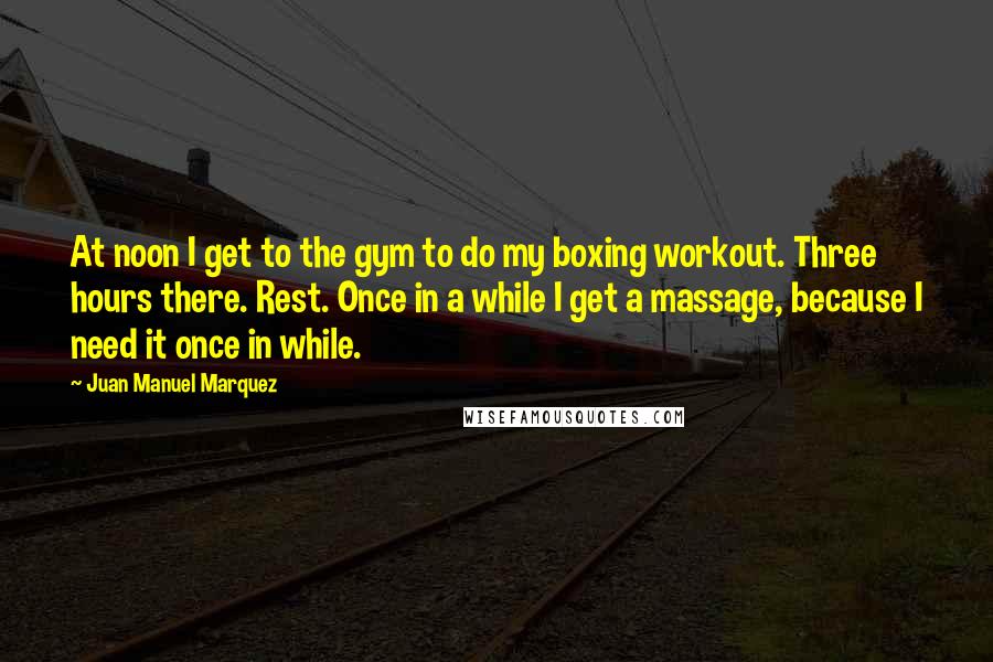 Juan Manuel Marquez Quotes: At noon I get to the gym to do my boxing workout. Three hours there. Rest. Once in a while I get a massage, because I need it once in while.