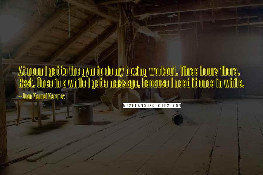 Juan Manuel Marquez Quotes: At noon I get to the gym to do my boxing workout. Three hours there. Rest. Once in a while I get a massage, because I need it once in while.
