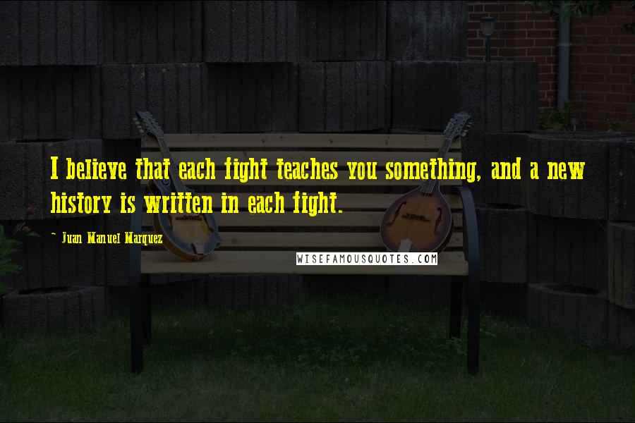 Juan Manuel Marquez Quotes: I believe that each fight teaches you something, and a new history is written in each fight.