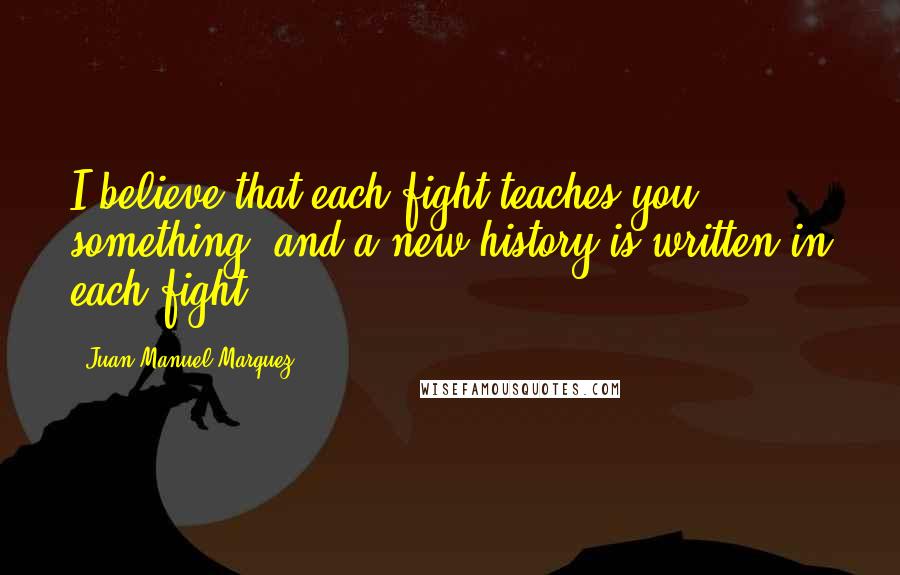 Juan Manuel Marquez Quotes: I believe that each fight teaches you something, and a new history is written in each fight.