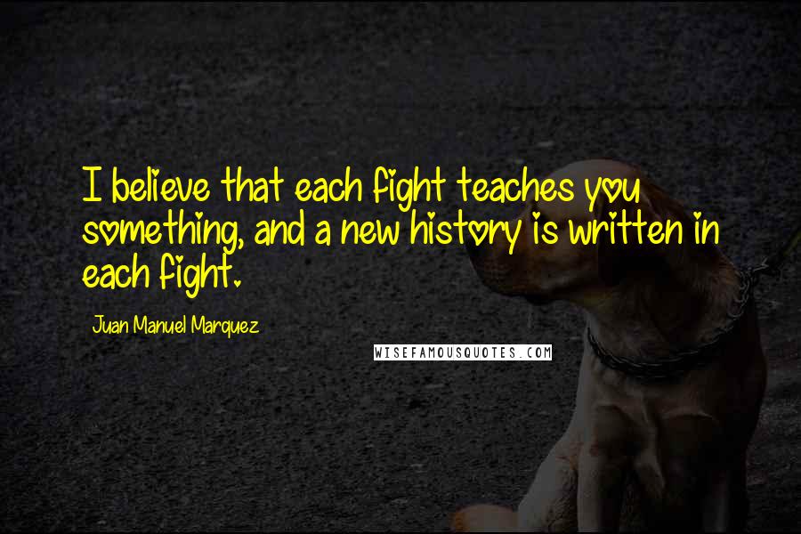 Juan Manuel Marquez Quotes: I believe that each fight teaches you something, and a new history is written in each fight.