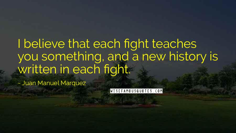 Juan Manuel Marquez Quotes: I believe that each fight teaches you something, and a new history is written in each fight.