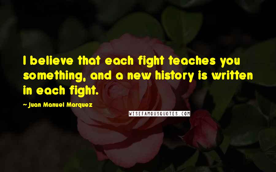 Juan Manuel Marquez Quotes: I believe that each fight teaches you something, and a new history is written in each fight.