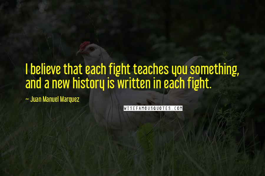 Juan Manuel Marquez Quotes: I believe that each fight teaches you something, and a new history is written in each fight.