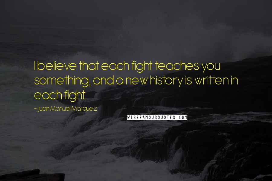 Juan Manuel Marquez Quotes: I believe that each fight teaches you something, and a new history is written in each fight.