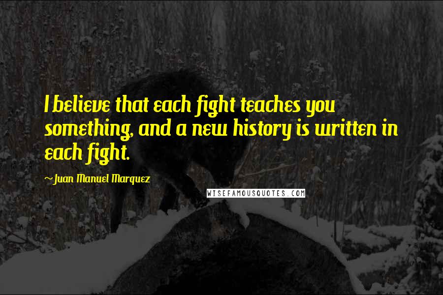 Juan Manuel Marquez Quotes: I believe that each fight teaches you something, and a new history is written in each fight.