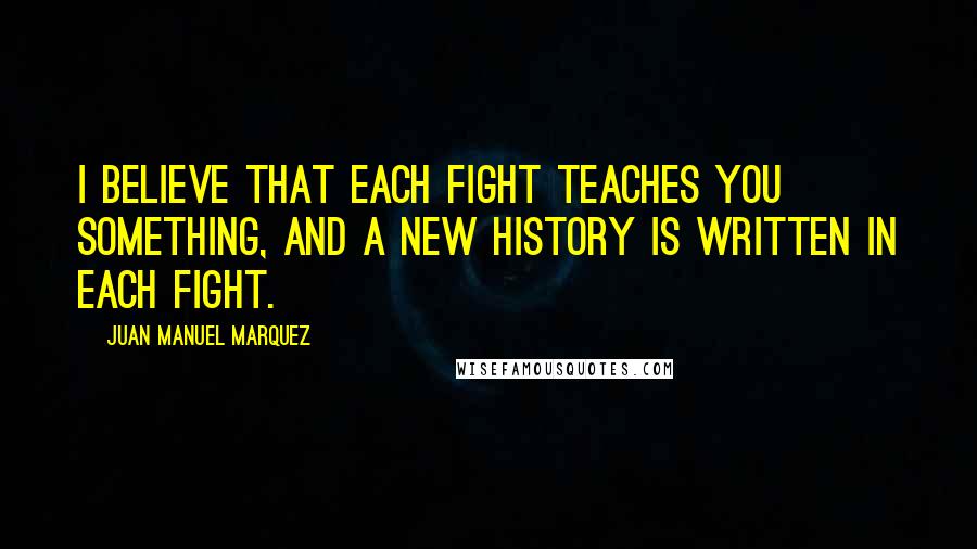 Juan Manuel Marquez Quotes: I believe that each fight teaches you something, and a new history is written in each fight.