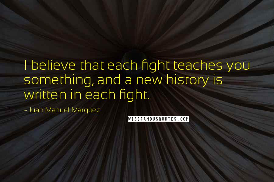 Juan Manuel Marquez Quotes: I believe that each fight teaches you something, and a new history is written in each fight.