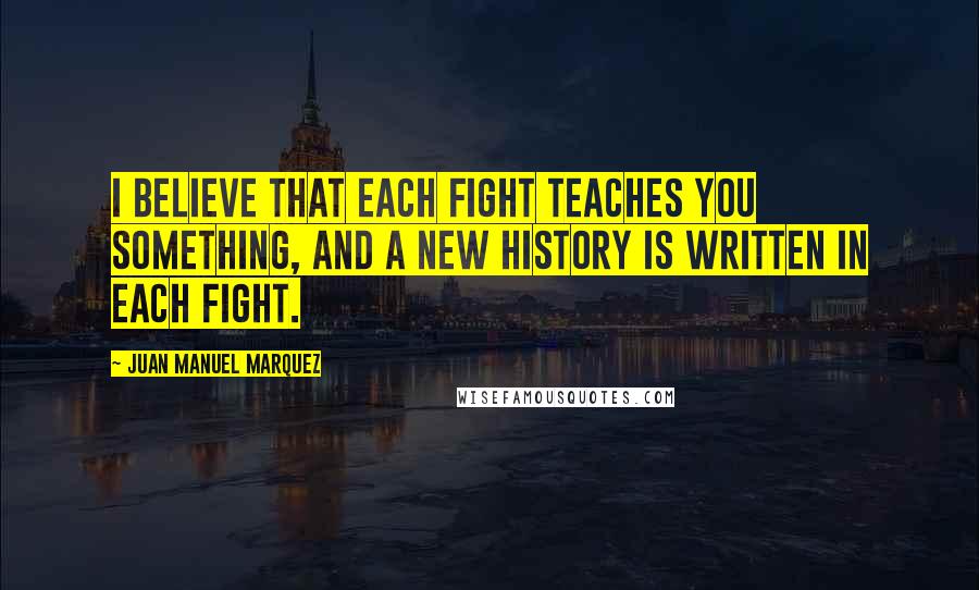 Juan Manuel Marquez Quotes: I believe that each fight teaches you something, and a new history is written in each fight.