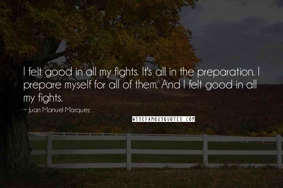 Juan Manuel Marquez Quotes: I felt good in all my fights. It's all in the preparation. I prepare myself for all of them. And I felt good in all my fights.