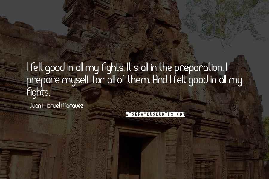 Juan Manuel Marquez Quotes: I felt good in all my fights. It's all in the preparation. I prepare myself for all of them. And I felt good in all my fights.