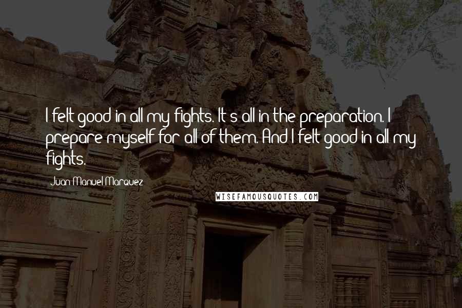 Juan Manuel Marquez Quotes: I felt good in all my fights. It's all in the preparation. I prepare myself for all of them. And I felt good in all my fights.