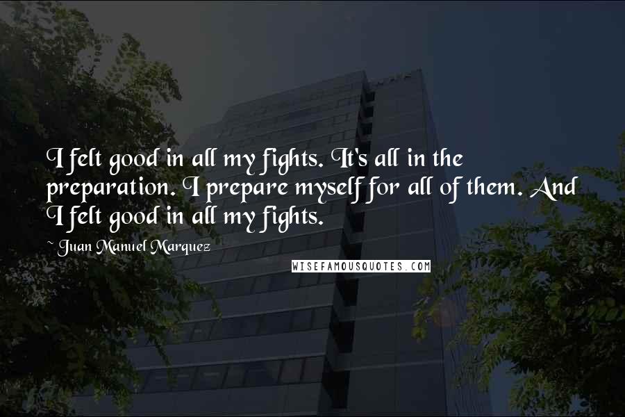 Juan Manuel Marquez Quotes: I felt good in all my fights. It's all in the preparation. I prepare myself for all of them. And I felt good in all my fights.