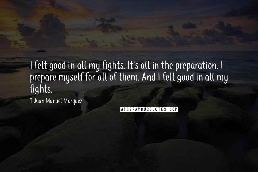 Juan Manuel Marquez Quotes: I felt good in all my fights. It's all in the preparation. I prepare myself for all of them. And I felt good in all my fights.