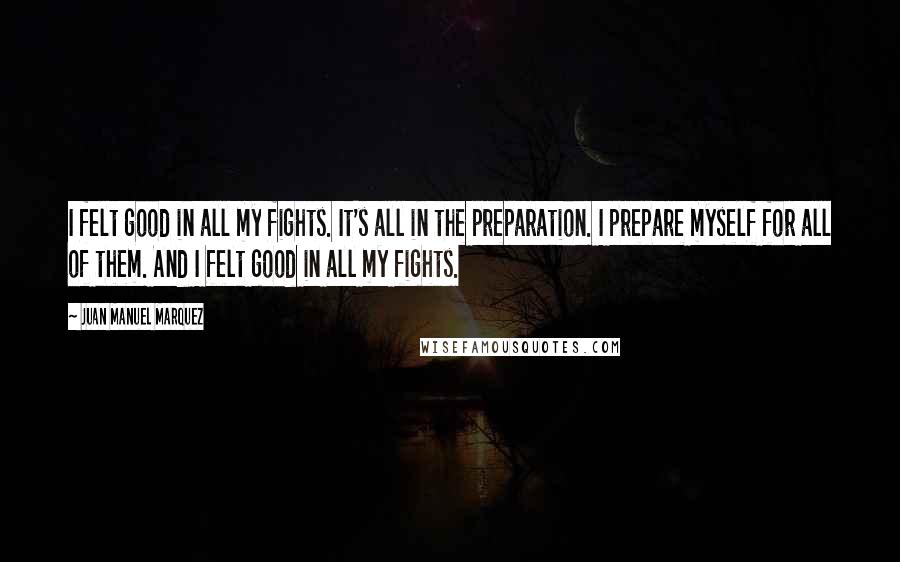 Juan Manuel Marquez Quotes: I felt good in all my fights. It's all in the preparation. I prepare myself for all of them. And I felt good in all my fights.