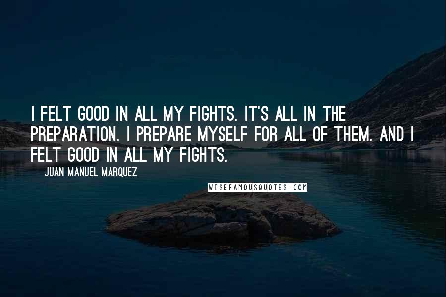 Juan Manuel Marquez Quotes: I felt good in all my fights. It's all in the preparation. I prepare myself for all of them. And I felt good in all my fights.