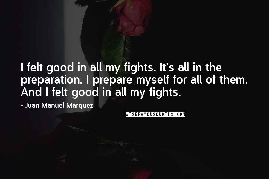 Juan Manuel Marquez Quotes: I felt good in all my fights. It's all in the preparation. I prepare myself for all of them. And I felt good in all my fights.