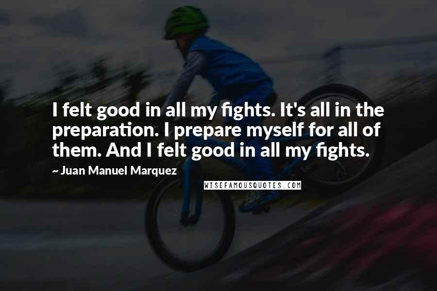 Juan Manuel Marquez Quotes: I felt good in all my fights. It's all in the preparation. I prepare myself for all of them. And I felt good in all my fights.