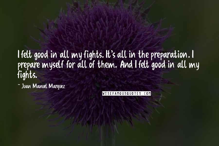 Juan Manuel Marquez Quotes: I felt good in all my fights. It's all in the preparation. I prepare myself for all of them. And I felt good in all my fights.