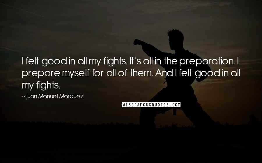 Juan Manuel Marquez Quotes: I felt good in all my fights. It's all in the preparation. I prepare myself for all of them. And I felt good in all my fights.