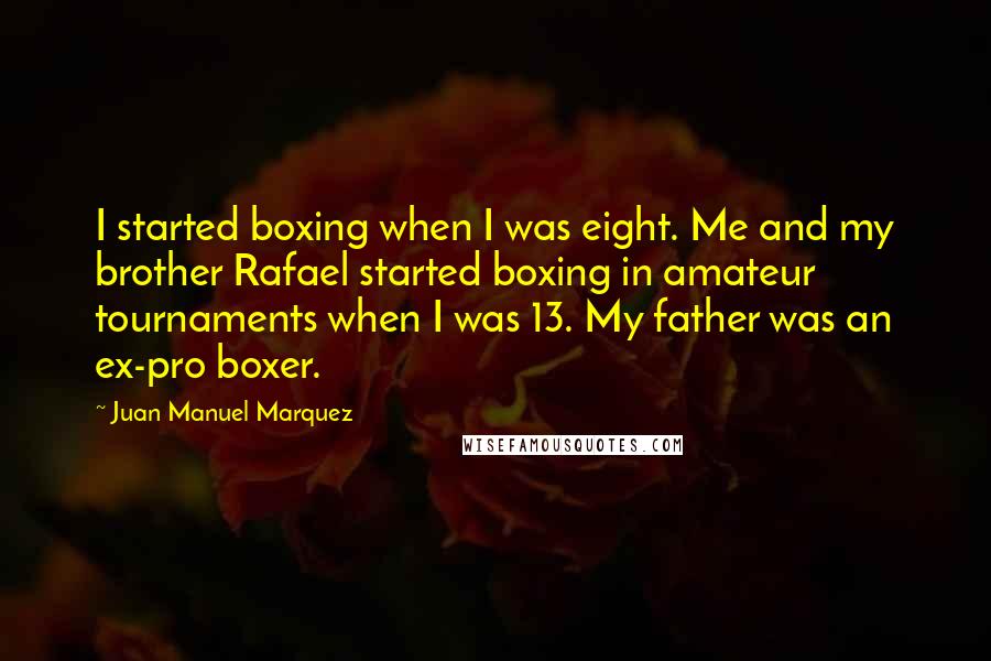 Juan Manuel Marquez Quotes: I started boxing when I was eight. Me and my brother Rafael started boxing in amateur tournaments when I was 13. My father was an ex-pro boxer.